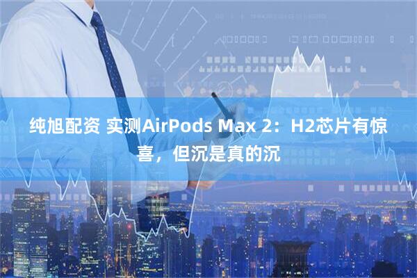 纯旭配资 实测AirPods Max 2：H2芯片有惊喜，但沉是真的沉