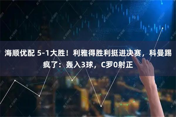 海顺优配 5-1大胜！利雅得胜利挺进决赛，科曼踢疯了：轰入3球，C罗0射正