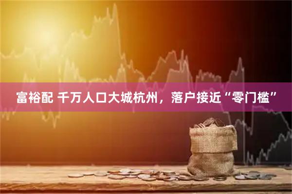 富裕配 千万人口大城杭州,落户接近“零门槛”