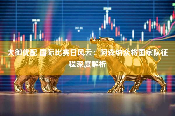 大御优配 国际比赛日风云：阿森纳众将国家队征程深度解析