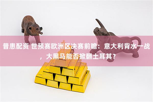 普患配资 世预赛欧洲区决赛前瞻：意大利背水一战 ，大黑马能否掀翻土耳其？