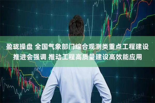 盈珑操盘 全国气象部门综合观测类重点工程建设推进会强调 推动工程高质量建设高效能应用