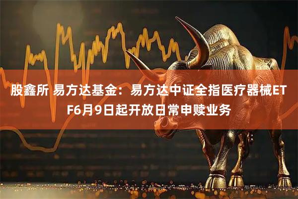 股鑫所 易方达基金：易方达中证全指医疗器械ETF6月9日起开放日常申赎业务