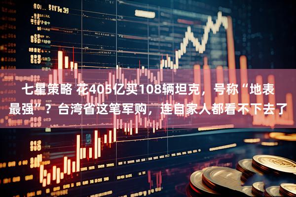 七星策略 花405亿买108辆坦克，号称“地表最强”？台湾省这笔军购，连自家人都看不下去了