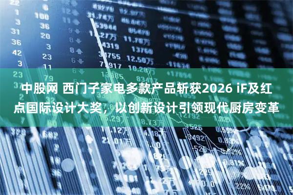 中股网 西门子家电多款产品斩获2026 iF及红点国际设计大奖，以创新设计引领现代厨房变革