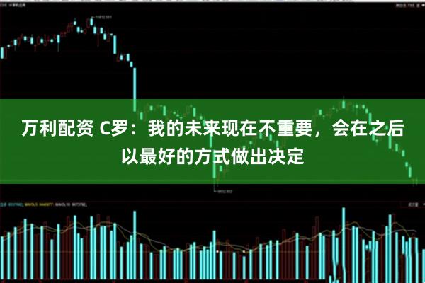 万利配资 C罗：我的未来现在不重要，会在之后以最好的方式做出决定
