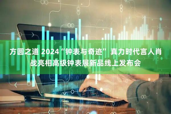 方圆之道 2024“钟表与奇迹” 真力时代言人肖战亮相高级钟表展新品线上发布会